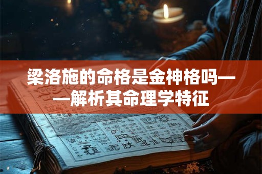 梁洛施的命格是金神格吗——解析其命理学特征 梁洛施的命格是金神格吗——解析其命理学特征