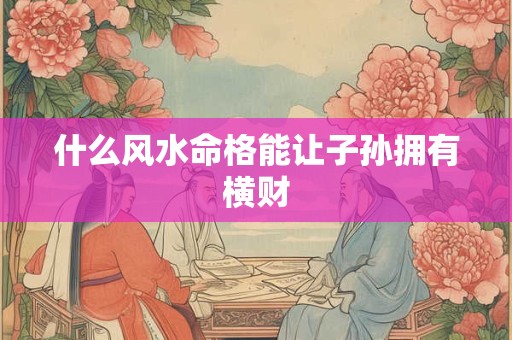 什么风水命格能让子孙拥有横财