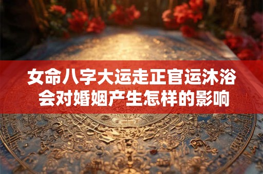 女命八字大运走正官运沐浴 会对婚姻产生怎样的影响