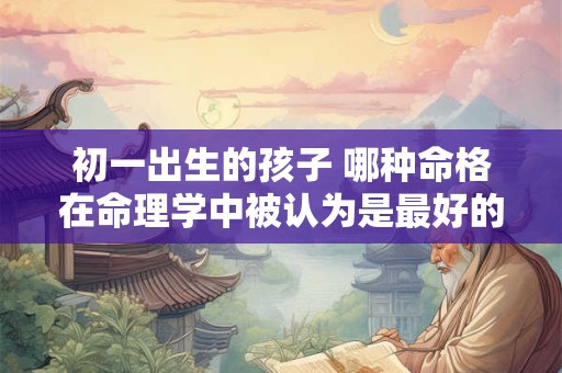 初一出生的孩子 哪种命格在命理学中被认为是最好的呢