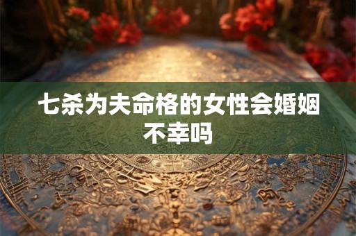 七杀为夫命格的女性会婚姻不幸吗
