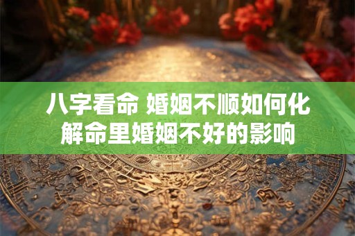 八字看命 婚姻不顺如何化解命里婚姻不好的影响