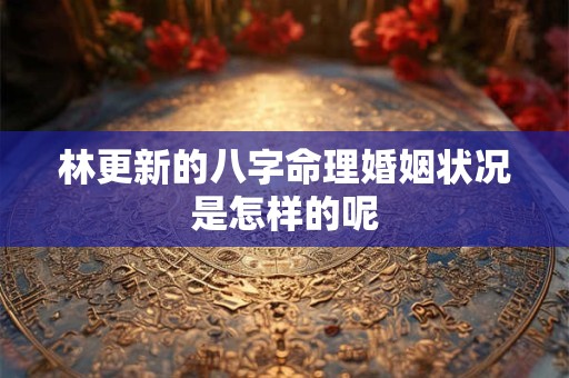林更新的八字命理婚姻状况是怎样的呢 林更新的八字命理婚姻状况是怎样的呢