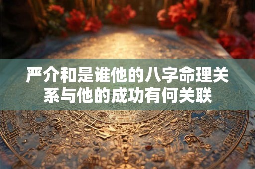 严介和是谁他的八字命理关系与他的成功有何关联