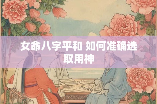 详细阅读:女命八字平和 如何准确选取用神 女命八字平和 如何准确选取用神