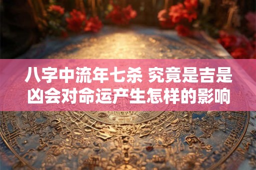 八字中流年七杀 究竟是吉是凶会对命运产生怎样的影响