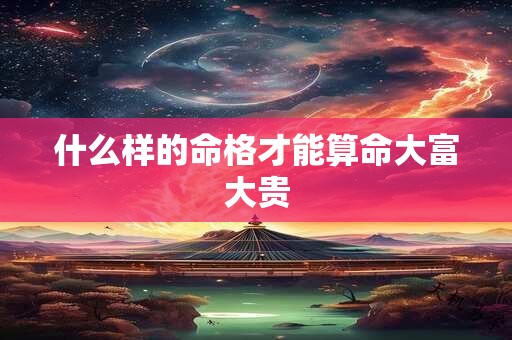 什么样的命格才能算命大富大贵 什么样的命格才能算命大富大贵