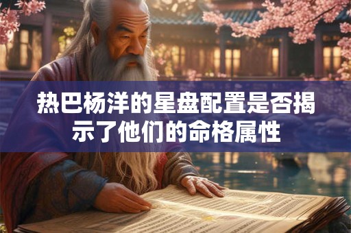 热巴杨洋的星盘配置是否揭示了他们的命格属性