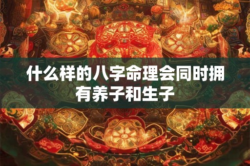 什么样的八字命理会同时拥有养子和生子