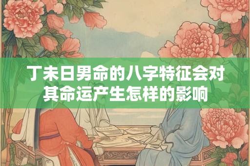 丁未日男命的八字特征会对其命运产生怎样的影响