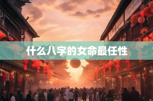 什么八字的女命最任性 什么八字的女命最任性