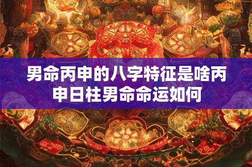 男命丙申的八字特征是啥丙申日柱男命命运如何