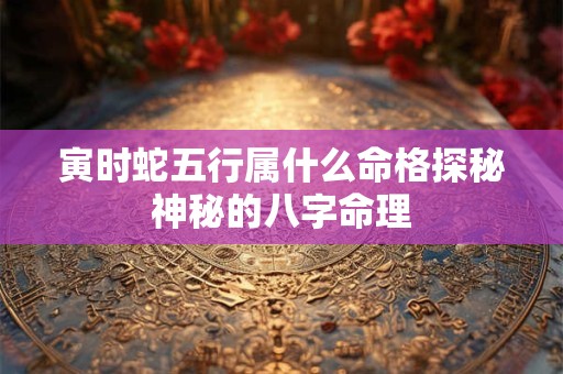 寅时蛇五行属什么命格探秘神秘的八字命理