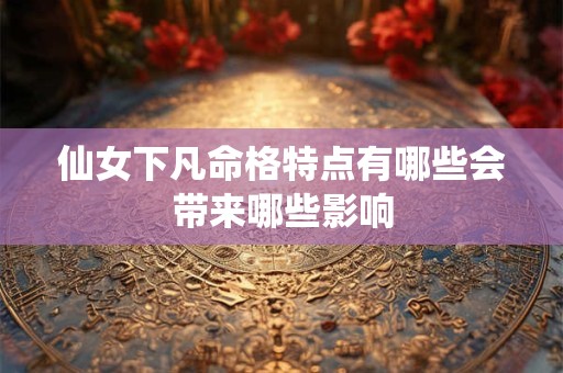 仙女下凡命格特点有哪些会带来哪些影响