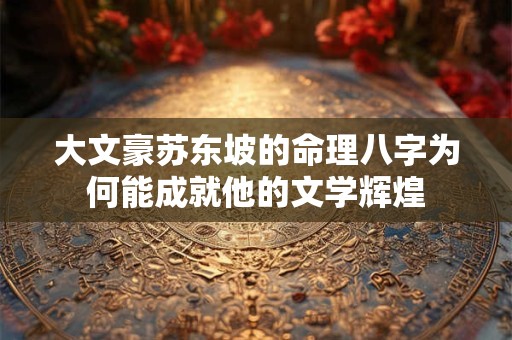 大文豪苏东坡的命理八字为何能成就他的文学辉煌