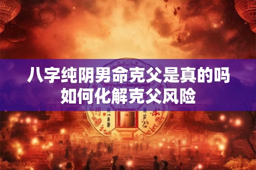 八字纯阴男命克父是真的吗如何化解克父风险
