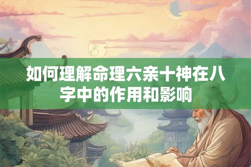 如何理解命理六亲十神在八字中的作用和影响