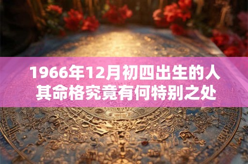 1966年12月初四出生的人 其命格究竟有何特别之处