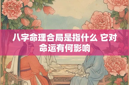 八字命理合局是指什么 它对命运有何影响