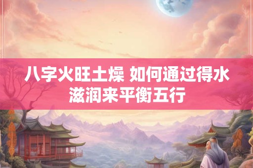 八字火旺土燥 如何通过得水滋润来平衡五行