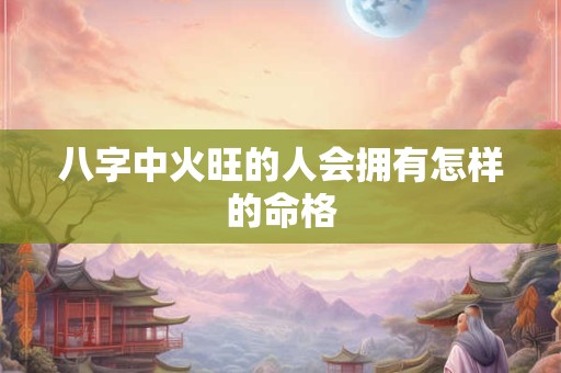 八字中火旺的人会拥有怎样的命格