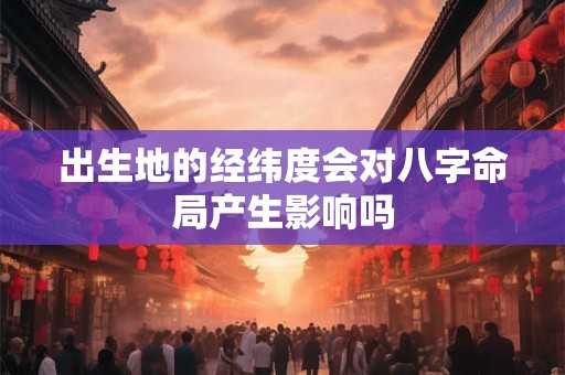 出生地的经纬度会对八字命局产生影响吗