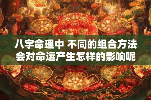 八字命理中 不同的组合方法会对命运产生怎样的影响呢