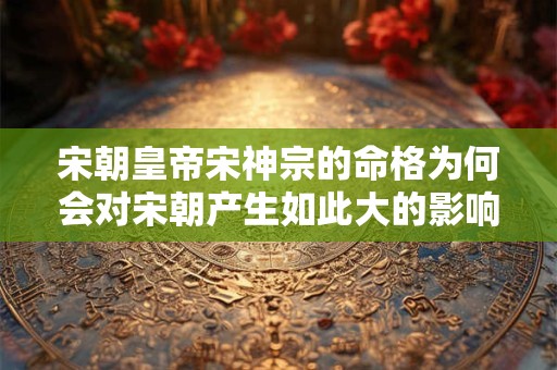 宋朝皇帝宋神宗的命格为何会对宋朝产生如此大的影响