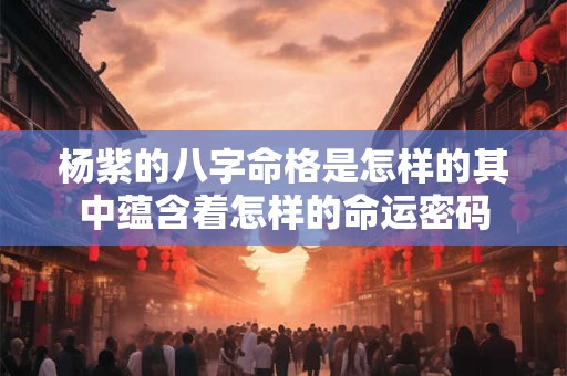 杨紫的八字命格是怎样的其中蕴含着怎样的命运密码