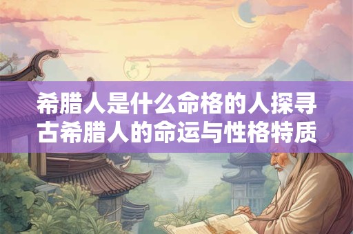 希腊人是什么命格的人探寻古希腊人的命运与性格特质
