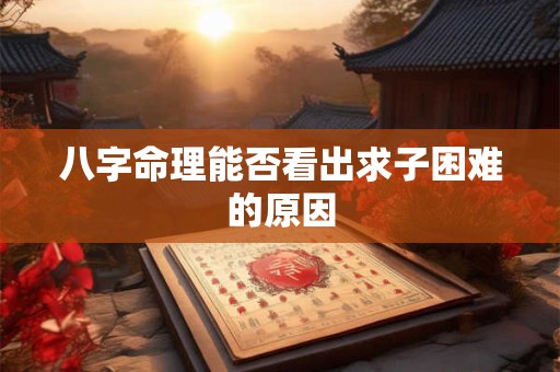 八字命理能否看出求子困难的原因 八字命理能否看出求子困难的原因