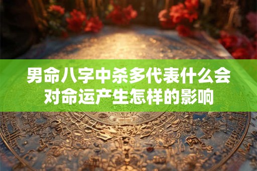 男命八字中杀多代表什么会对命运产生怎样的影响