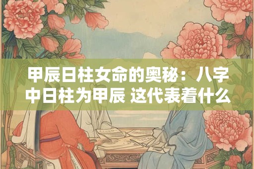 甲辰日柱女命的奥秘：八字中日柱为甲辰 这代表着什么