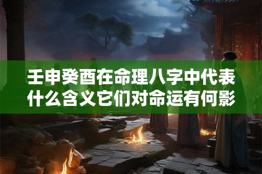 壬申癸酉在命理八字中代表什么含义它们对命运有何影响 壬申癸酉在命理八字中代表什么含义它们对命运有何影响