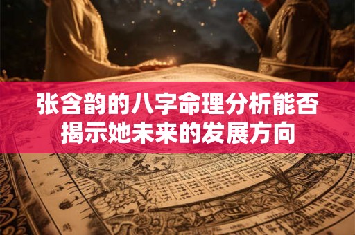 张含韵的八字命理分析能否揭示她未来的发展方向