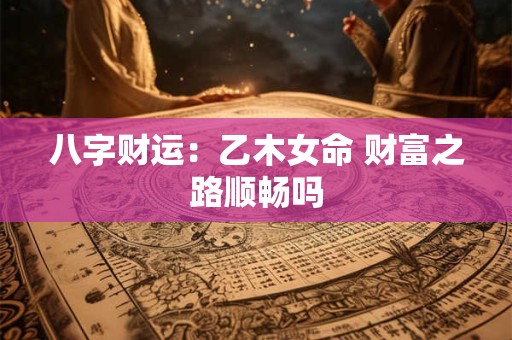八字财运:乙木女命 财富之路顺畅吗 八字财运:乙木女命 财富之路顺畅吗
