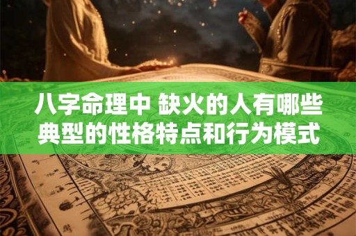八字命理中 缺火的人有哪些典型的性格特点和行为模式