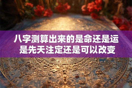 八字测算出来的是命还是运 是先天注定还是可以改变 八字测算出来的是命还是运 是先天注定还是可以改变