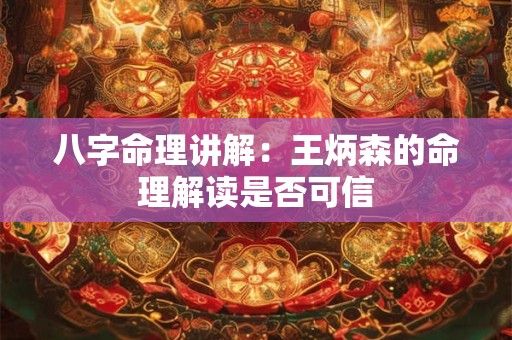 八字命理讲解：王炳森的命理解读是否可信