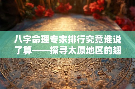 八字命理专家排行究竟谁说了算——探寻太原地区的翘楚