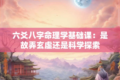 六爻八字命理学基础课：是故弄玄虚还是科学探索