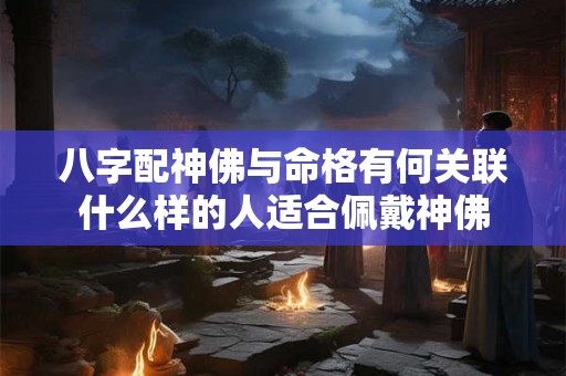八字配神佛与命格有何关联什么样的人适合佩戴神佛