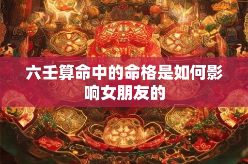 六壬算命中的命格是如何影响女朋友的
