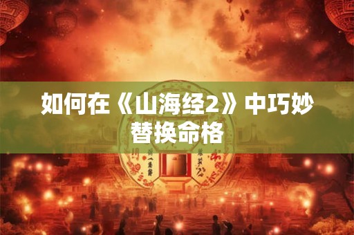 如何在《山海经2》中巧妙替换命格