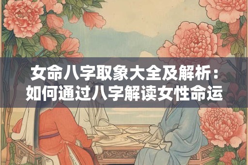 女命八字取象大全及解析：如何通过八字解读女性命运