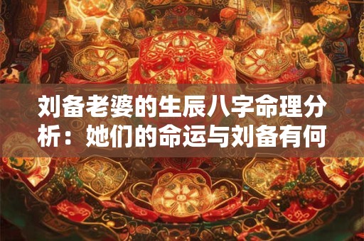 刘备老婆的生辰八字命理分析：她们的命运与刘备有何关联