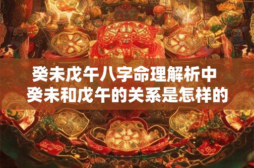 癸未戊午八字命理解析中 癸未和戊午的关系是怎样的