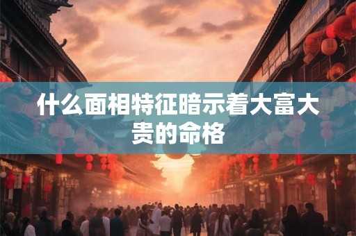 什么面相特征暗示着大富大贵的命格