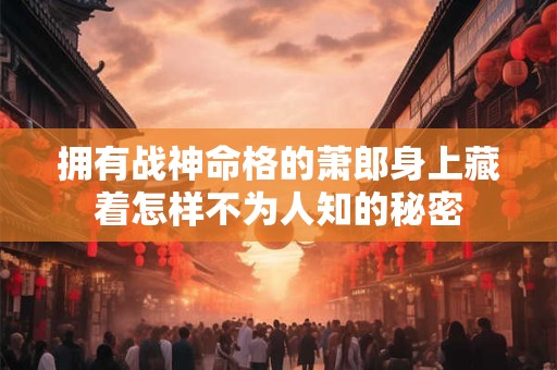 拥有战神命格的萧郎身上藏着怎样不为人知的秘密