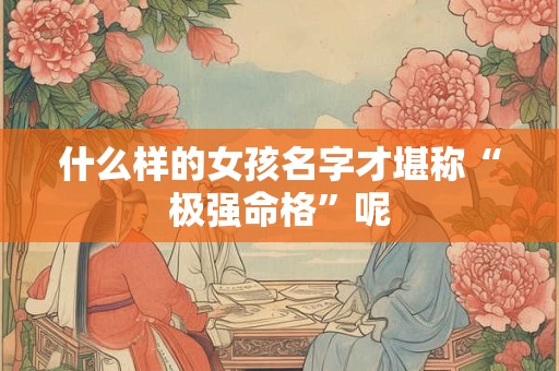 什么样的女孩名字才堪称“极强命格”呢